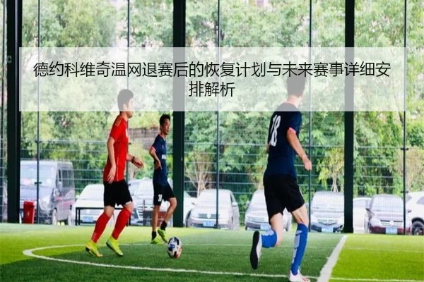 德约科维奇温网退赛后的恢复计划与未来赛事详细安排解析